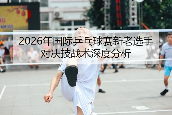 2026年国际乒乓球赛新老选手对决技战术深度分析