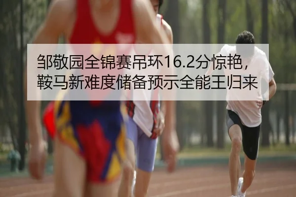邹敬园全锦赛吊环16.2分惊艳，鞍马新难度储备预示全能王归来